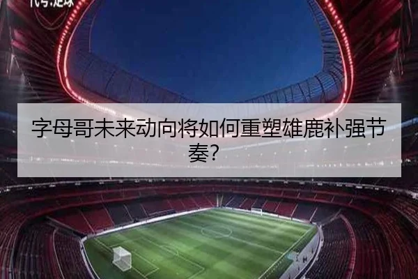 字母哥未来动向将如何重塑雄鹿补强节奏？
