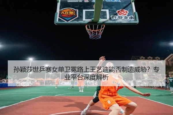 孙颖莎世乒赛女单卫冕路上王艺迪能否制造威胁？专业平台深度解析