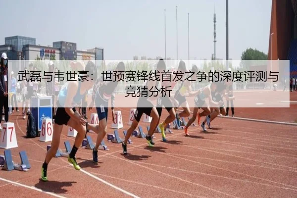 武磊与韦世豪：世预赛锋线首发之争的深度评测与竞猜分析